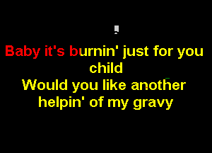 Baby it's burnin' just for you
child

Would you like anotFIer
helpin' of my gravy