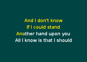 And I don't know
Ifl could stand

Another hand upon you
All I know is that I should