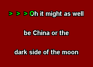 r, Oh it might as well

be China or the

dark side of the moon
