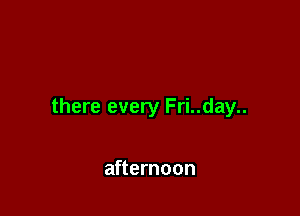 there every Fri..day..

afternoon