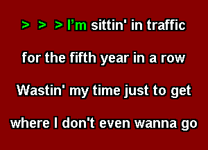 Pm sittin' in traffic
for the fifth year in a row
Wastin' my time just to get

where I don't even wanna go