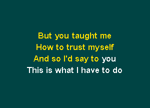 But you taught me
How to trust myself

And so I'd say to you
This is what I have to do