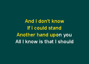 And I don't know
Ifl could stand

Another hand upon you
All I know is that I should