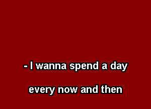 - I wanna spend a day

every now and then