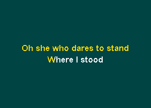 Oh she who dares to stand

Where I stood