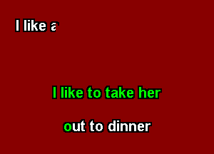 I like to take her

out to dinner