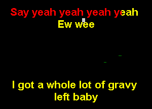 Say yeah yeah yeah yeah
Ew vibe

I got a whole lot of gravy
left baby