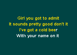 Girl you got to admit
It sounds pretty good don't it

I've got a cold beer
With your name on it