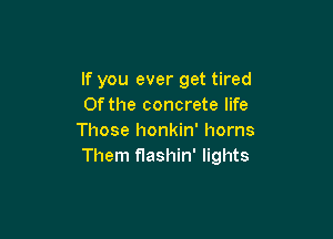 If you ever get tired
Of the concrete life

Those honkin' horns
Them flashin' lights