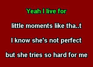 Yeah I live for

little moments like tha..t

I know she's not perfect

but she tries so hard for me