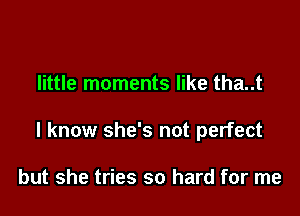 little moments like tha..t

I know she's not perfect

but she tries so hard for me