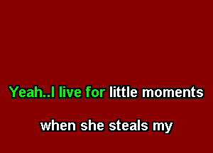 Yeah..l live for little moments

when she steals my