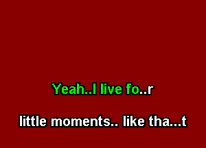 Yeah..l live fo..r

little moments.. like tha...t