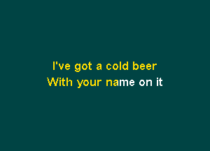 I've got a cold beer

With your name on it