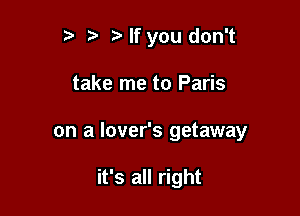 t' z3 Nf you don't

take me to Paris

on a lover's getaway

it's all right