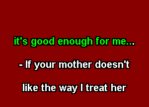 it's good enough for me...

- If your mother doesn't

like the way I treat her