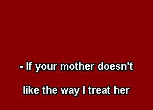 - If your mother doesn't

like the way I treat her