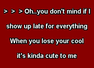 ta re ) 0h..you don't mind if I

show up late for everything

When you lose your cool

it's kinda cute to me