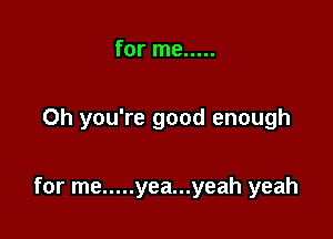 for me .....

Oh you're good enough

for me ..... yea...yeah yeah