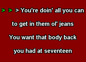 z- ta r) You're doin' all you can

to get in them ol' jeans

You want that body back

you had at seventeen