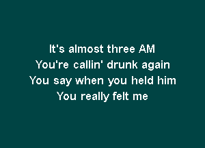 It's almost three AM
You're callin' drunk again

You say when you held him
You really felt me