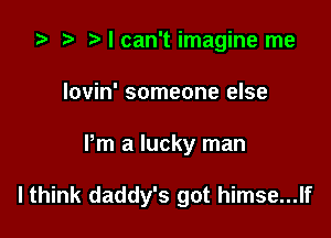 ta p Mcan'timagine me
Iovin' someone else

Pm a lucky man

I think daddy's got himse...lf
