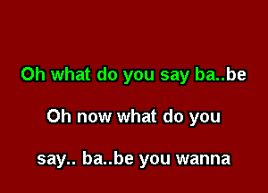 Oh what do you say ba..be

Oh now what do you

say.. ba..be you wanna