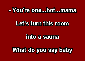 - You're one...hot...mama
Let's turn this room

into a sauna

What do you say baby