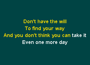 Don't have the will
To find your way

And you don't think you can take it
Even one more day