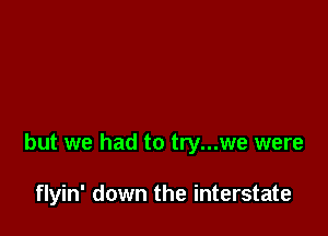 but we had to try...we were

flyin' down the interstate