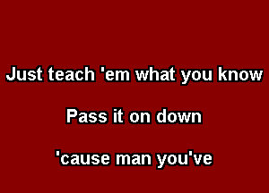 Just teach 'em what you know

Pass it on down

'cause man you've