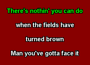 There's nothin' you can do

when the fields have
turned brown

Man you've gotta face it