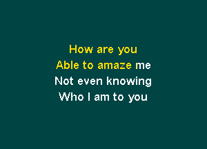 How are you
Able to amaze me

Not even knowing
Who I am to you