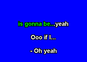 is gonna be...yeah

000 if I...

- Oh yeah