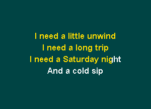 I need a little unwind
I need a long trip

I need a Saturday night
And a cold sip