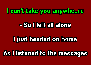 I can't take you anywhe..re
- So I left all alone
Ijust headed on home

As I listened to the messages