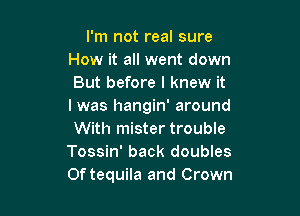 I'm not real sure
How it all went down
But before I knew it
I was hangin' around

With mister trouble
Tossin' back doubles
0f tequila and Crown
