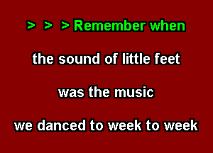 .3 rw t' Remember when
the sound of little feet

was the music

we danced to week to week