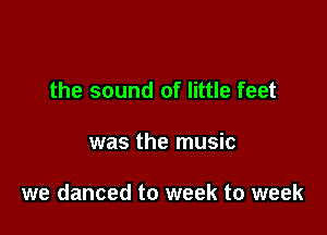 the sound of little feet

was the music

we danced to week to week