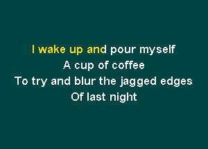 I wake up and pour myself
A cup of coffee

To try and blur the jagged edges
Of last night