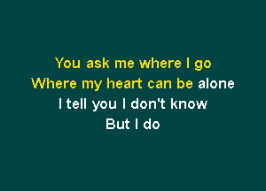 You ask me where I go
Where my heart can be alone

I tell you I don't know
But I do