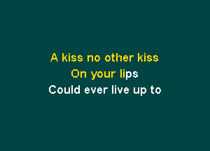 A kiss no other kiss
On your lips

Could ever live up to