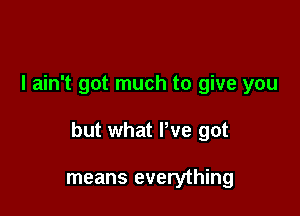 I ain't got much to give you

but what We got

means everything