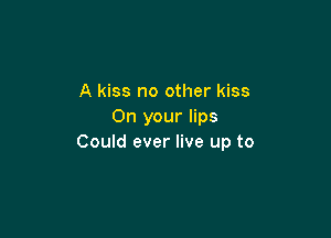 A kiss no other kiss
On your lips

Could ever live up to