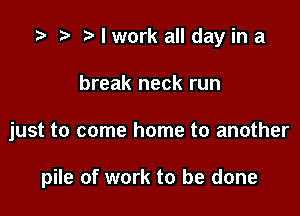 I work all day in a

break neck run

just to come home to another

pile of work to be done