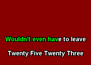 Wouldn't even have to leave

Twenty Five Twenty Three