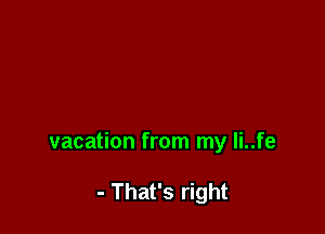 vacation from my li..fe

- That's right