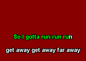 So I gotta run run run

get away get away far away