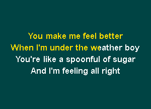 You make me feel better
When I'm under the weather boy

You're like a spoonful of sugar
And I'm feeling all right