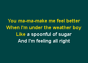 You ma-ma-make me feel better
When I'm under the weather boy

Like a spoonful of sugar
And I'm feeling all right